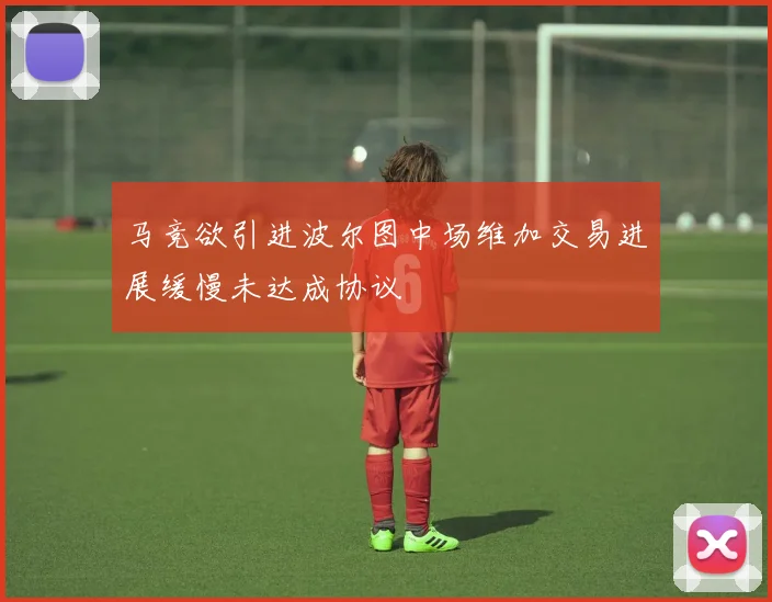马竞欲引进波尔图中场维加交易进展缓慢未达成协议
