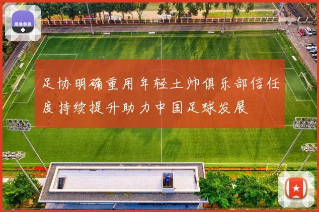 足协明确重用年轻土帅俱乐部信任度持续提升助力中国足球发展