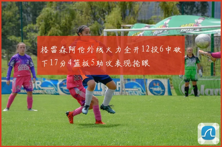 格雷森阿伦外线火力全开12投6中砍下17分4篮板5助攻表现抢眼