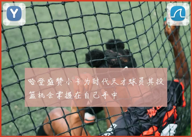 哈登盛赞小卡为时代天才球员其投篮机会掌握在自己手中