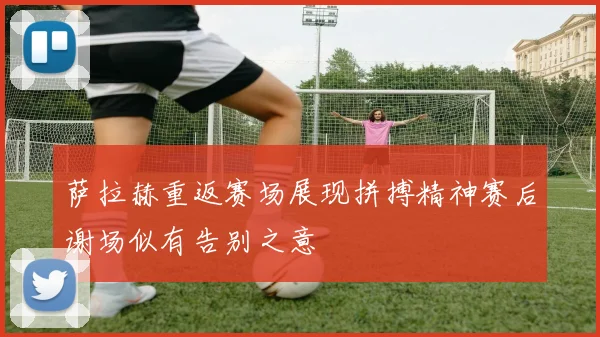 萨拉赫重返赛场展现拼搏精神赛后谢场似有告别之意