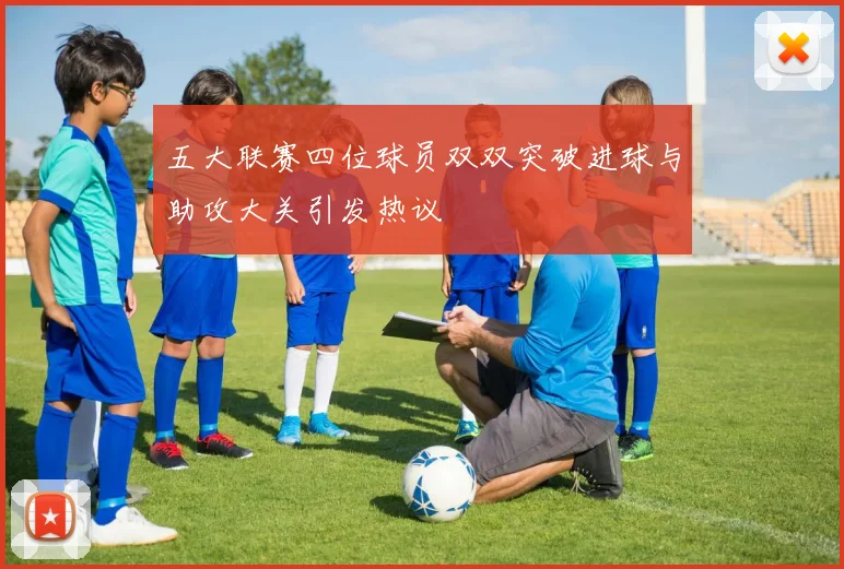 五大联赛四位球员双双突破进球与助攻大关引发热议