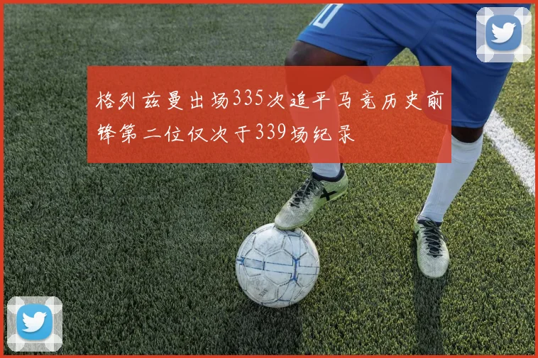 格列兹曼出场335次追平马竞历史前锋第二位仅次于339场纪录