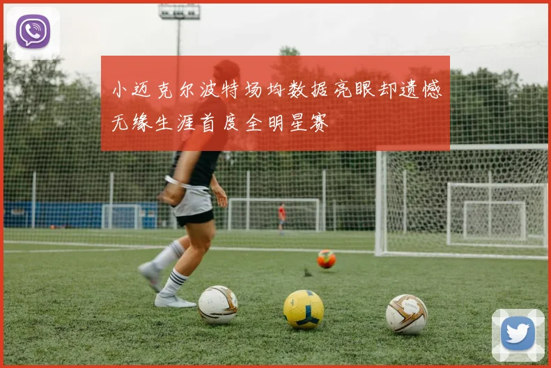 小迈克尔波特场均数据亮眼却遗憾无缘生涯首度全明星赛