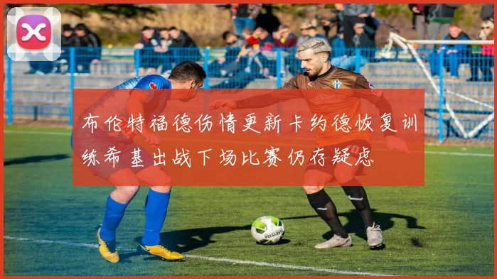 布伦特福德伤情更新卡约德恢复训练希基出战下场比赛仍存疑虑