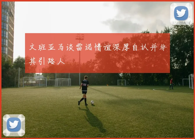 文班亚马谈雷诺情谊深厚自认并非其引路人