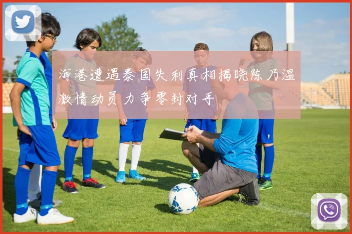 海港遭遇泰国失利真相揭晓陈乃温激情动员力争零封对手