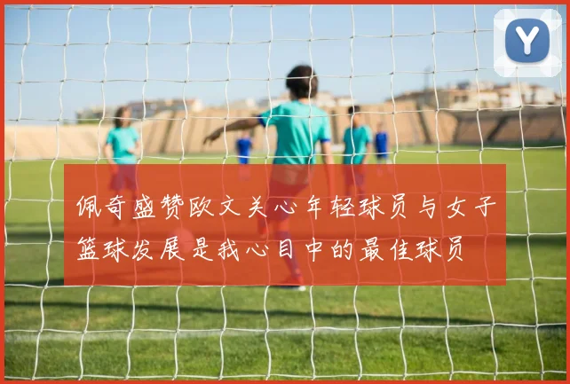 佩奇盛赞欧文关心年轻球员与女子篮球发展是我心目中的最佳球员