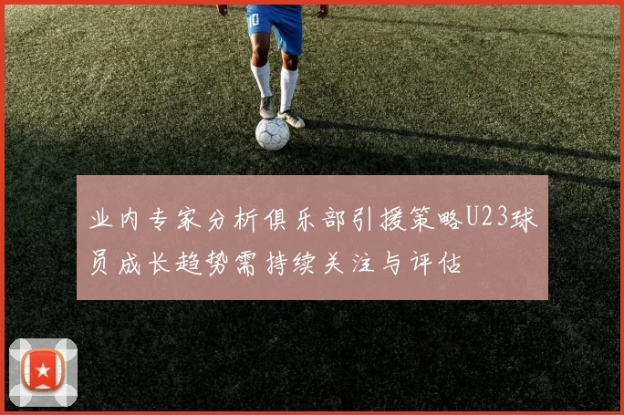 业内专家分析俱乐部引援策略U23球员成长趋势需持续关注与评估