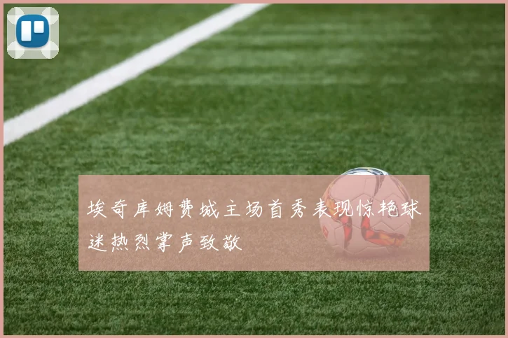 埃奇库姆费城主场首秀表现惊艳球迷热烈掌声致敬