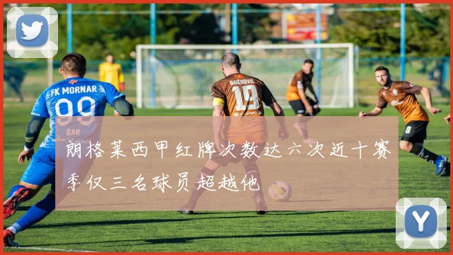朗格莱西甲红牌次数达六次近十赛季仅三名球员超越他