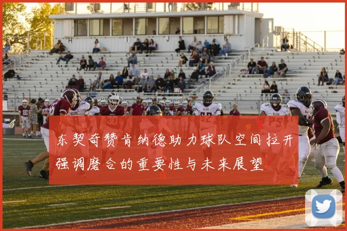 东契奇赞肯纳德助力球队空间拉开强调磨合的重要性与未来展望