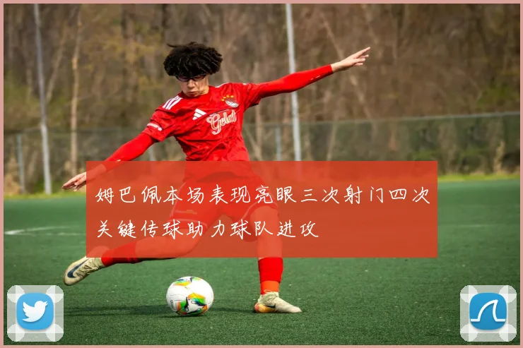 姆巴佩本场表现亮眼三次射门四次关键传球助力球队进攻