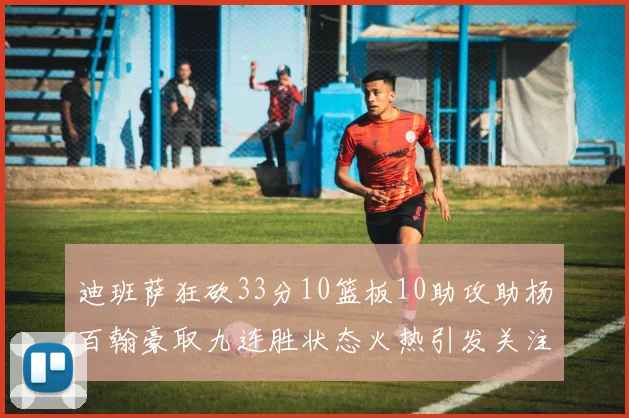 迪班萨狂砍33分10篮板10助攻助杨百翰豪取九连胜状态火热引发关注