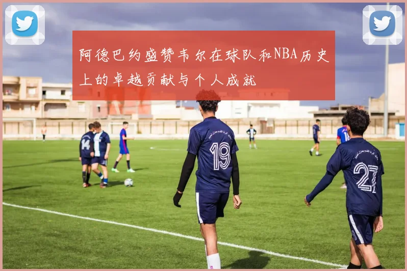 阿德巴约盛赞韦尔在球队和NBA历史上的卓越贡献与个人成就