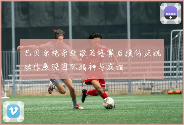 巴贝尔绝杀致敬若塔赛后模仿庆祝动作展现团队精神与友谊