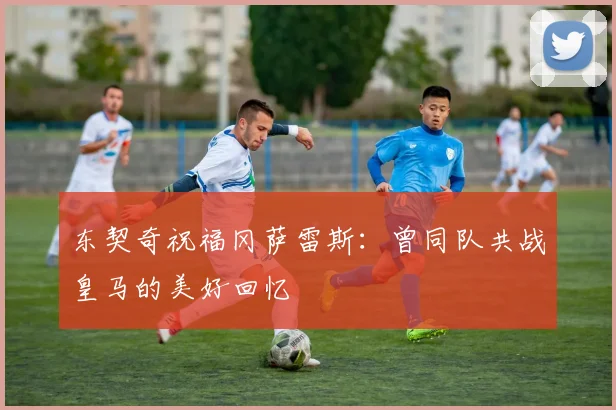 东契奇祝福冈萨雷斯：曾同队共战皇马的美好回忆